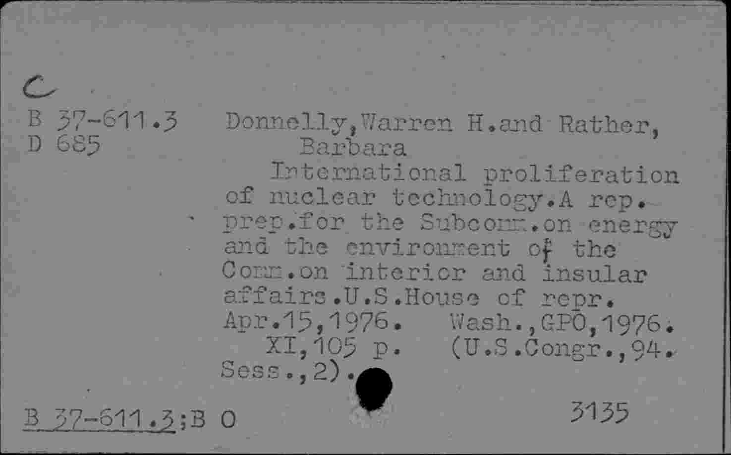 ﻿B 37-611.3	Donnelly,Warren H.and Rather,
D 685	Barbara
International proliferation of nuclear technology.A rep. prep.for the Subcom.on energy and the environnent o| the Com. on interior and insular affairs.U.S.House of rerr. Apr.15,1976. Wash.,GPÔ,1976.
XI,105 p.	(U.S.Congr.,94.
Sess ., 2) .(
B 57-611>3;B 0
3135